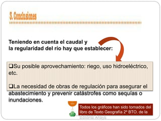 Su posible aprovechamiento: riego, uso hidroeléctrico,
etc.
La necesidad de obras de regulación para asegurar el
abastecimiento y prevenir catástrofes como sequías o
inundaciones.
Teniendo en cuenta el caudal y
la regularidad del río hay que establecer:
Todos los gráficos han sido tomados del
libro de Texto Geografía 2º BTO. de la
Editorial Anaya
 