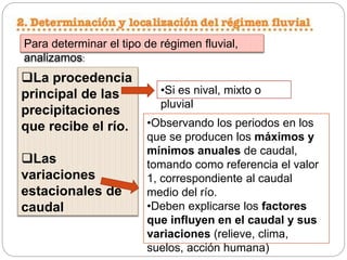 Para determinar el tipo de régimen fluvial,
analizamos:
La procedencia
principal de las
precipitaciones
que recibe el río.
Las
variaciones
estacionales de
caudal
•Si es nival, mixto o
pluvial
•Observando los periodos en los
que se producen los máximos y
mínimos anuales de caudal,
tomando como referencia el valor
1, correspondiente al caudal
medio del río.
•Deben explicarse los factores
que influyen en el caudal y sus
variaciones (relieve, clima,
suelos, acción humana)
 