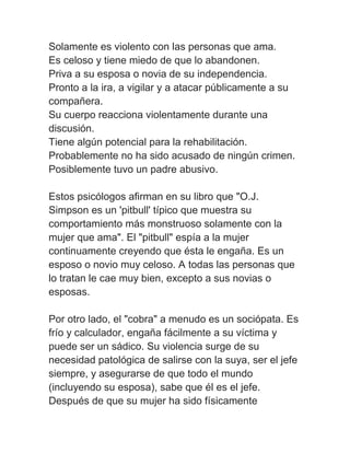Solamente es violento con las personas que ama.
Es celoso y tiene miedo de que lo abandonen.
Priva a su esposa o novia de su independencia.
Pronto a la ira, a vigilar y a atacar públicamente a su
compañera.
Su cuerpo reacciona violentamente durante una
discusión.
Tiene algún potencial para la rehabilitación.
Probablemente no ha sido acusado de ningún crimen.
Posiblemente tuvo un padre abusivo.

Estos psicólogos afirman en su libro que "O.J.
Simpson es un 'pitbull' típico que muestra su
comportamiento más monstruoso solamente con la
mujer que ama". El "pitbull" espía a la mujer
continuamente creyendo que ésta le engaña. Es un
esposo o novio muy celoso. A todas las personas que
lo tratan le cae muy bien, excepto a sus novias o
esposas.

Por otro lado, el "cobra" a menudo es un sociópata. Es
frío y calculador, engaña fácilmente a su víctima y
puede ser un sádico. Su violencia surge de su
necesidad patológica de salirse con la suya, ser el jefe
siempre, y asegurarse de que todo el mundo
(incluyendo su esposa), sabe que él es el jefe.
Después de que su mujer ha sido físicamente
 