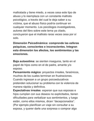 maltratada y tiene miedo, a veces cesa este tipo de
abuso y lo reemplaza con un constante maltrato
psicológico, a través del cual le deja saber a su
víctima, que el abuso físico podría continuar en
cualquier momento. Los psicólogos investigadores,
autores del libro sobre este tema ya citado,
concluyeron que el maltrato raras veces cesa por sí
solo.
Dimensión Psicodinámica: comprende las esferas
psíquicas, conscientes e inconscientes. Integran
esta dimensión los afectos, los sentimientos y las
emociones.

Baja autoestima: se sienten inseguros, tanto en el
papel de hijos como en el de padre, amante y/o
esposo.
Pensamiento mágico: proyectos irreales, faraónicos,
muchos de los cuales terminan en frustraciones.
Cuando ingresan a un grupo psicoeducativos
pretenden solucionar su problema con la violencia de
manera rápida y definitiva.
Expectativas irreales: esperan que sus esposas e
hijos cumplan con sus deseos no explicitados, tienen
dificultades para verbalizar sus sentimientos, y luego
están, como ellos mismos, dicen “decepcionados”.
(Por ejemplo planifican un viaje sin consultar a su
esposa, y querer darle una sorpresa o comprar algo
 