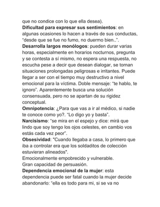 que no condice con lo que ella desea).
Dificultad para expresar sus sentimientos: en
algunas ocasiones lo hacen a través de sus conductas,
“desde que se fue no fumo, no duermo bien..”.
Desarrolla largos monólogos: pueden durar varias
horas, especialmente en horarios nocturnos, pregunta
y se contesta a sí mismo, no espera una respuesta, no
escucha pese a decir que desean dialogar, se tornan
situaciones prolongadas peligrosas e irritantes. Puede
llegar a ser con el tiempo muy destructivo a nivel
emocional para la víctima. Doble mensaje: “te hablo, te
ignoro”. Aparentemente busca una solución
consensuada, pero no se apartan de su rigidez
conceptual.
Omnipotencia: ¿Para que vas a ir al médico, si nadie
te conoce como yo?. “Lo digo yo y basta”.
Narcisismo: “se mira en el espejo y dice: mirá que
lindo que soy tengo los ojos celestes, en cambio vos
estás cada vez peor”.
Obsesividad: "Cuando llegaba a casa, lo primero que
iba a controlar era que los soldaditos de colección
estuvieran alineados".
Emocionalmente empobrecido y vulnerable.
Gran capacidad de persuasión.
Dependencia emocional de la mujer: esta
dependencia puede ser fatal cuando la mujer decide
abandonarlo: “ella es todo para mi, si se va no
 