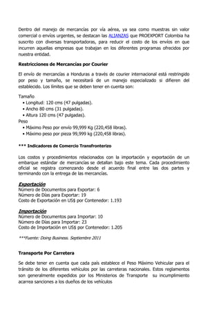 Dentro del manejo de mercancías por vía aérea, ya sea como muestras sin valor
comercial o envíos urgentes, se destacan las ALIANZAS que PROEXPORT Colombia ha
suscrito con diversas transportadoras, para reducir el costo de los envíos en que
incurren aquellas empresas que trabajan en los diferentes programas ofrecidos por
nuestra entidad.

Restricciones de Mercancías por Courier

El envío de mercancías a Honduras a través de courier internacional está restringido
por peso y tamaño, se necesitará de un manejo especializado si difieren del
establecido. Los límites que se deben tener en cuenta son:

Tamaño
  • Longitud: 120 cms (47 pulgadas).
  • Ancho 80 cms (31 pulgadas).
  • Altura 120 cms (47 pulgadas).
Peso
  • Máximo Peso por envío 99,999 Kg (220,458 libras).
  • Máximo peso por pieza 99,999 kg (220,458 libras).

*** Indicadores de Comercio Transfronterizo

Los costos y procedimientos relacionados con la importación y exportación de un
embarque estándar de mercancías se detallan bajo este tema. Cada procedimiento
oficial se registra comenzando desde el acuerdo final entre las dos partes y
terminando con la entrega de las mercancías.

Exportación
Número de Documentos para Exportar: 6
Número de Días para Exportar: 19
Costo de Exportación en US$ por Contenedor: 1.193

Importación
Número de Documentos para Importar: 10
Número de Días para Importar: 23
Costo de Importación en US$ por Contenedor: 1.205

***Fuente: Doing Business. Septiembre 2011


Transporte Por Carretera

Se debe tener en cuenta que cada país establece el Peso Máximo Vehicular para el
tránsito de los diferentes vehículos por las carreteras nacionales. Estos reglamentos
son generalmente expedidos por los Ministerios de Transporte su incumplimiento
acarrea sanciones a los dueños de los vehículos
 