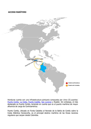 ACCESO MARÍTIMO




Honduras cuenta con una infraestructura portuaria compuesta por cinco (5) puertos:
Puerto Cortés, La Ceiba, Puerto Castilla, San Lorenzo y Roatán. Sin embargo, el más
destacado es Puerto Cortés, teniendo en cuenta que es el puerto marítimo de mayor
afluencia de carga de Centroamérica.

Puerto Cortés, Ubicado en Punta Caballos al Noreste de la Bahía de Cortés sobre la
Costa Atlántica Hondureña, es el principal destino marítimo de las líneas navieras
regulares que zarpan desde Colombia.
 