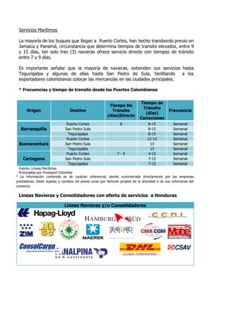 Servicios Marítimos

 La mayoría de los buques que llegan a Puerto Cortes, han hecho transbordo previo en
 Jamaica y Panamá, circunstancia que determina tiempos de transito elevados, entre 9
 y 15 días, tan solo tres (3) navieras ofrece servicio directo con tiempos de tránsito
 entre 7 y 9 días.

 Es importante señalar que la mayoría de navieras, extienden sus servicios hasta
 Tegucigalpa y algunas de ellas hasta San Pedro de Sula, facilitando          a los
 exportadores colombianos colocar las mercancías en las ciudades principales.

 * Frecuencias y tiempo de transito desde los Puertos Colombianos


                                                                               Tiempo de
                                                           Tiempo De
                                                                                Tránsito
      Origen                      Destino                   Tránsito                              Frecuencia
                                                                                 (días)
                                                          (días)Directo
                                                                               Conexiones
                                Puerto Cortes                     8                 8-15            Semanal
   Barranquilla                San Pedro Sula                                        8-15           Semanal
                                 Tegucigalpa                                        8-15            Semanal
                                Puerto Cortes                                       12-14           Semanal
 Buenaventura                  San Pedro Sula                                         13            Semanal
                                 Tegucigalpa                                          13            Semanal
                                Puerto Cortes                   7-9                  4-15           Semanal
    Cartagena                  San Pedro Sula                                        7-15           Semanal
                                 Tegucigalpa                                        7-15            Semanal
  Fuente: Líneas Marítimas
  Procesadas por Proexport Colombia
* La información contenida es de carácter referencial, siendo suministrada directamente por las empresas
prestatarias. Están sujetas a cambios sin previo aviso por factores propios de la actividad o de sus volúmenes del
comercio.

 Líneas Navieras y Consolidadores con oferta de servicios a Honduras

                              Líneas Navieras y/o Consolidadores
 