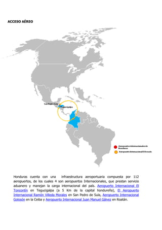 ACCESO AÉREO




  Honduras cuenta con una         infraestructura aeroportuaria compuesta por 112
  aeropuertos, de los cuales 4 son aeropuertos Internacionales, que prestan servicio
  aduanero y manejan la carga internacional del país. Aeropuerto Internacional El
  Toncontín en Tegucigalpa (a 5 Km de la capital hondureña), El Aeropuerto
  Internacional Ramón Villeda Morales en San Pedro de Sula, Aeropuerto Internacional
  Golosón en la Ceiba y Aeropuerto Internacional Juan Manuel Gálvez en Roatán.
 