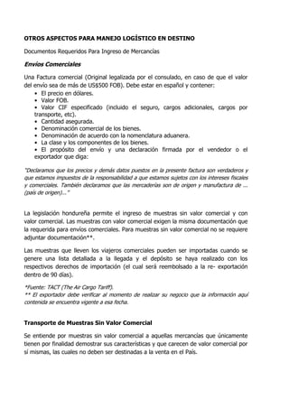 OTROS ASPECTOS PARA MANEJO LOGÍSTICO EN DESTINO

Documentos Requeridos Para Ingreso de Mercancías

Envíos Comerciales

Una Factura comercial (Original legalizada por el consulado, en caso de que el valor
del envío sea de más de US$500 FOB). Debe estar en español y contener:
    • El precio en dólares.
    • Valor FOB.
    • Valor CIF especificado (incluido el seguro, cargos adicionales, cargos por
    transporte, etc).
    • Cantidad asegurada.
    • Denominación comercial de los bienes.
    • Denominación de acuerdo con la nomenclatura aduanera.
    • La clase y los componentes de los bienes.
    • El propósito del envío y una declaración firmada por el vendedor o el
    exportador que diga:

“Declaramos que los precios y demás datos puestos en la presente factura son verdaderos y
que estamos impuestos de la responsabilidad a que estamos sujetos con los intereses fiscales
y comerciales. También declaramos que las mercaderías son de origen y manufactura de ...
(país de origen)...”


La legislación hondureña permite el ingreso de muestras sin valor comercial y con
valor comercial. Las muestras con valor comercial exigen la misma documentación que
la requerida para envíos comerciales. Para muestras sin valor comercial no se requiere
adjuntar documentación**.

Las muestras que lleven los viajeros comerciales pueden ser importadas cuando se
genere una lista detallada a la llegada y el depósito se haya realizado con los
respectivos derechos de importación (el cual será reembolsado a la re- exportación
dentro de 90 días).

*Fuente: TACT (The Air Cargo Tariff).
** El exportador debe verificar al momento de realizar su negocio que la información aquí
contenida se encuentra vigente a esa fecha.


Transporte de Muestras Sin Valor Comercial

Se entiende por muestras sin valor comercial a aquellas mercancías que únicamente
tienen por finalidad demostrar sus características y que carecen de valor comercial por
sí mismas, las cuales no deben ser destinadas a la venta en el País.
 