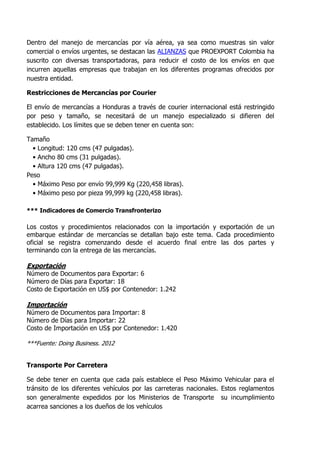 Dentro del manejo de mercancías por vía aérea, ya sea como muestras sin valor
comercial o envíos urgentes, se destacan las ALIANZAS que PROEXPORT Colombia ha
suscrito con diversas transportadoras, para reducir el costo de los envíos en que
incurren aquellas empresas que trabajan en los diferentes programas ofrecidos por
nuestra entidad.

Restricciones de Mercancías por Courier

El envío de mercancías a Honduras a través de courier internacional está restringido
por peso y tamaño, se necesitará de un manejo especializado si difieren del
establecido. Los límites que se deben tener en cuenta son:

Tamaño
  • Longitud: 120 cms (47 pulgadas).
  • Ancho 80 cms (31 pulgadas).
  • Altura 120 cms (47 pulgadas).
Peso
  • Máximo Peso por envío 99,999 Kg (220,458 libras).
  • Máximo peso por pieza 99,999 kg (220,458 libras).

*** Indicadores de Comercio Transfronterizo

Los costos y procedimientos relacionados con la importación y exportación de un
embarque estándar de mercancías se detallan bajo este tema. Cada procedimiento
oficial se registra comenzando desde el acuerdo final entre las dos partes y
terminando con la entrega de las mercancías.

Exportación
Número de Documentos para Exportar: 6
Número de Días para Exportar: 18
Costo de Exportación en US$ por Contenedor: 1.242

Importación
Número de Documentos para Importar: 8
Número de Días para Importar: 22
Costo de Importación en US$ por Contenedor: 1.420

***Fuente: Doing Business. 2012


Transporte Por Carretera

Se debe tener en cuenta que cada país establece el Peso Máximo Vehicular para el
tránsito de los diferentes vehículos por las carreteras nacionales. Estos reglamentos
son generalmente expedidos por los Ministerios de Transporte su incumplimiento
acarrea sanciones a los dueños de los vehículos
 