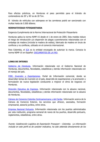 Para efectos prácticos, en Honduras el peso permitido para el tránsito de
contenedores de 20’ y 40’ es de 20 Ton.

El tránsito de vehículos con sobrepeso en las carreteras podrá ser sancionado con
multas hasta de 5.500 dólares.

NORMATIVIDAD FITOSANITARIA

Exigencia Cumplimiento de la Norma Internacional de Protección Fitosanitaria

Honduras aplica la norma NIMF-15 desde el 1 de enero de 2005. Esta medida reduce
el riesgo de introducción y/o dispersión de plagas cuarentenarias relacionadas con el
embalaje de madera (incluida la madera de estiba), fabricado de madera en bruto de
coníferas y no coníferas, utilizado en el comercio internacional.

Para Colombia, el ICA es la entidad encargada de autorizar la marca. Conozca la
norma NIMF-15 en Español: DOCUMENTOS DE LA FAO.



LINKS DE INTERES

Gobierno de Honduras. Información relacionada con el Gobierno Nacional de
Honduras, documentos, Novedades, estadísticas y demás información relacionada con
el manejo del país.

FIDE, Inversión y Exportaciones. Portal de Información comercial, donde se
desarrollan temas de inversión en el país, desarrollo de exportaciones y la promoción y
formulación de nueva legislación conducente a mejorar el clima de negocios en
Honduras.

Dirección Ejecutiva de Ingresos. Información relacionada con la aduana nacional,
documentos, Novedades, estadísticas y demás información relacionada con la aduana
de Honduras.

Cámara de Comercio Colombo Centroamericana y del Caribe. Información acerca de la
Cámara de Comercio Exterior, los servicios que ofrecen, asociados, formación
empresarial, asesoría jurídica, entre otros.

Empresa Nacional Portuaria. Información relacionada con los puertos administrados
por esta institución, programa semanal de naves de los puertos, desarrollo portuario,
reglamentos, estadísticas, entre otros.



Fuente: Subdirección Logística de Exportación Proexport – Colombia. La información
incluida en este perfil es de carácter indicativo, ha sido obtenida directamente de los
 