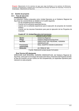 Proyecto: Mejoramiento de los servicios de agua para riego tecnificado en los sectores de Wichccana,
Ccoriraya, Ancaypahuana y Arapachi de la Comunidad de Ccoriraya del Distrito de Huancaray- Provincia de
Andahuaylas - Departamento de Apurimac
117
3.4 Gestión de proyecto
3.4.1 Fase de ejecución
Unidad Ejecutora.
La Institución Publica propuesta como Unidad Ejecutora es el Gobierno Regional de
Apurímac las características se detallan en el cuadro siguiente.
- Es de competencia de la institución.
- Cuenta con la suficiente capacidad técnica.
- Cuenta con la suficiente experiencia para la ejecución de proyectos de inversión
Pública.
- Cuenta con los recursos financieros para para la ejecución de los Proyectos de
Inversión.
Cuadro N° 1.5: Unidad Ejecutora de Inversiones
UNIDAD EJECUTORA
Sector Gobiernos Regional
Pliego Gobierno Regional de Apurímac
Nombre DIRECCION SUB REGIONAL AGRARIA
ANDAHUAYLAS
Funcionario
responsable
RAUL AGAPITO OGOSI CUSICAHUA
Dirección AV. PERU N° 920
Fuente. Elaboración propia equipo formulador.
Área Técnica (AT) designada
DIRECCION SUB REGIONAL AGRARIA ANDAHUAYLAS, del Gobierno Regional de
Apurímac, será quien se encargue de la ejecución física y financiera del Proyecto durante
la fase de inversión ya que cuenta con las competencias y la capacidad Operativa para
intervenir en este proyecto.
 