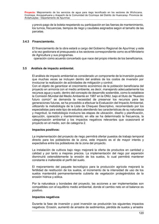 Proyecto: Mejoramiento de los servicios de agua para riego tecnificado en los sectores de Wichccana,
Ccoriraya, Ancaypahuana y Arapachi de la Comunidad de Ccoriraya del Distrito de Huancaray- Provincia de
Andahuaylas - Departamento de Apurimac
120
y previo pago de la boleta respetando su participación en las faenas de mantenimiento,
los turnos, frecuencias, tiempos de riego y caudales asignados según el tamaño de las
parcelas.
3.4.3 Financiamiento.
El financiamiento de la obra estará a cargo del Gobierno Regional de Apurímac y este
a la vez gestionara el presupuesto a los sectores correspondiente como es el Ministerio
de Agricultura y sus programas.
operación como acuerdo concertado que nace del propio interés de los beneficiarios.
3.5 Análisis de impacto ambiental.
El análisis de impacto ambiental es considerado un componente de la inversión puesto
que muchas veces se incluyen dentro del análisis de los costos de inversión por
involucrar la realización de actividades de mitigación y control.
Con el objeto de garantizar el crecimiento económico de la población beneficiaria del
proyecto en armonía con el medio ambiente, es decir, manejando adecuadamente los
recursos agua y suelo, dentro del concepto de desarrollo sostenible, como lo establece
la Comisión Mundial del Medio Ambiente en 1987 en la ONU, bajo el título de “Nuestro
futuro común” se demanda la necesidad de preservar los recursos para las
generaciones futuras, se ha procedido a efectuar la Evaluación del Impacto Ambiental,
utilizando la metodología de la Lista de Chequeo Descriptivo, recomendado por los
especialistas para este tipo de estudios atendiendo las características de su naturaleza
y magnitud, la metodología involucra las etapas de ubicación, diseño y planificación,
ejecución, operación y mantenimiento; en ella se ha determinado la frecuencia, la
categorización ambiental y los impactos negativos relevantes que ocasionará el
proyecto en el medio, son de categoría 2.
Impactos positivos:
La implementación del proyecto de riego permitirá ofertar puestos de trabajo temporal
directo para los pobladores de la zona, este impacto es el de mayor interés y
expectativa entre los pobladores de la zona del proyecto.
La instalación de cultivos bajo riego mejorará la oferta de productos en cantidad y
calidad y por tanto a mejores precios. La implementación del riego por aspersión
disminuirá ostensiblemente la erosión de los suelos, lo cual permitirá mantener
constante e inalterable el perfil del suelo.
El mejoramiento del paquete tecnológico para la producción agrícola mejorará la
fertilidad de restitución de los suelos, el incremento de la intensidad de uso de los
suelos mantendrá permanentemente cubierta de vegetación protegiéndolos de la
erosión hídrica y eólica.
Por la naturaleza y bondades del proyecto, las acciones a ser implementadas son
compatibles con el equilibrio medio ambiental, donde el cambio neto en el balance es
positivo.
Impactos negativos
Durante la fase de inversión y post inversión se producirán los siguientes impactos
negativos: Erosión, aumentó de arrastre de sedimentos, pérdida de suelos y arrastre
 