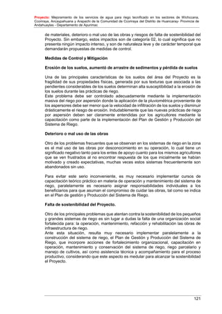 Proyecto: Mejoramiento de los servicios de agua para riego tecnificado en los sectores de Wichccana,
Ccoriraya, Ancaypahuana y Arapachi de la Comunidad de Ccoriraya del Distrito de Huancaray- Provincia de
Andahuaylas - Departamento de Apurimac
121
de materiales, deterioro o mal uso de las obras y riesgos de falta de sostenibilidad del
Proyecto. Sin embargo, estos impactos son de categoría 02, lo cual significa que no
presenta ningún impacto intenso, y son de naturaleza leve y de carácter temporal que
demandarán propuestas de medidas de control.
Medidas de Control y Mitigación
Erosión de los suelos, aumentó de arrastre de sedimentos y pérdida de suelos
Una de las principales características de los suelos del área del Proyecto es la
fragilidad de sus propiedades físicas, generada por sus texturas que asociada a las
pendientes considerables de los suelos determinan alta susceptibilidad a la erosión de
los suelos durante las prácticas de riego.
Este problema debe ser controlado adecuadamente mediante la implementación
masiva del riego por aspersión donde la aplicación de la pluviométrica proveniente de
los aspersores debe ser menor que la velocidad de infiltración de los suelos y disminuir
drásticamente el riesgo de erosión. Indudablemente que las nuevas prácticas de riego
por aspersión deben ser claramente entendidas por los agricultores mediante la
capacitación como parte de la implementación del Plan de Gestión y Producción del
Sistema de Riego.
Deterioro o mal uso de las obras
Otro de los problemas frecuentes que se observan en los sistemas de riego en la zona
es el mal uso de las obras por desconocimiento en su operación, lo cual tiene un
significado negativo tanto para los entes de apoyo cuanto para los mismos agricultores
que se ven frustrados al no encontrar respuesta de los que inicialmente se habían
motivado y creado expectativas, muchas veces estos sistemas frecuentemente son
abandonados sin uso.
Para evitar este serio inconveniente, es muy necesario implementar cursos de
capacitación teórico práctico en materia de operación y mantenimiento del sistema de
riego, paralelamente es necesario asignar responsabilidades individuales a los
beneficiarios para que asuman el compromiso de cuidar las obras, tal como se indica
en el Plan de gestión y Producción del Sistema de Riego.
Falta de sostenibilidad del Proyecto.
Otro de los principales problemas que atentan contra la sostenibilidad de los pequeños
y grandes sistemas de riego es sin lugar a dudas la falta de una organización social
fortalecida para: la operación, mantenimiento, refacción y rehabilitación las obras de
infraestructura de riego.
Ante esta situación, resulta muy necesario implementar paralelamente a la
construcción del sistema de riego, el Plan de Gestión y Producción del Sistema de
Riego, que incorpore acciones de fortalecimiento organizacional, capacitación en
operación, mantenimiento y conservación del sistema de riego, riego parcelario y
manejo de cultivos, así como asistencia técnica y acompañamiento para el proceso
productivo, considerando que este aspecto es medular para alcanzar la sostenibilidad
el Proyecto.
 