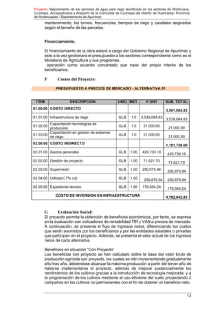 Proyecto: Mejoramiento de los servicios de agua para riego tecnificado en los sectores de Wichccana,
Ccoriraya, Ancaypahuana y Arapachi de la Comunida de Ccoriraya del Distrito de Huancaray- Provincia
de Andahuaylas - Departamento de Apurimac
13
mantenimiento, los turnos, frecuencias, tiempos de riego y caudales asignados
según el tamaño de las parcelas.
Financiamiento.
El financiamiento de la obra estará a cargo del Gobierno Regional de Apurímac y
este a la vez gestionara el presupuesto a los sectores correspondiente como es el
Ministerio de Agricultura y sus programas.
operación como acuerdo concertado que nace del propio interés de los
beneficiarios.
F Costos del Proyecto:
PRESUPUESTO A PRECIOS DE MERCADO - ALTERNATIVA 01
ITEM DESCRIPCION UNID MET. P.UNT SUB. TOTAL
01.00.00 COSTO DIRECTO
3,581,084.83
01.01.00 Infraestructura de riego GLB 1.0 3,539,084.83
3,539,084.83
01.02.00
Capacitación tecnologías de
producción
GLB 1.0 21,000.00 21,000.00
01.03.00
Capacitación en gestión de sistemas
de riego
GLB 1.0 21,000.00 21,000.00
02.00.00 COSTO INDIRECTO 1,181,758.00
02.01.00 Gastos generales GLB 1.00 429,730.18 429,730.18
02.02.00 Gestión de proyecto GLB 1.00 71,621.70 71,621.70
02.03.00 Supervisión GLB 1.00 250,675.94 250,675.94
02.04.00 Utilidad ( 7% cd) GLB 1.00 250,675.94 250,675.94
02.05.00 Expediente técnico GLB 1.00 179,054.24 179,054.24
COSTO DE INVERSION EN INFRAESTRUCTURA 4,762,842.83
G Evaluación Social:
El proyecto permite la obtención de beneficios económicos, por tanto, se expresa
en la evaluación con indicadores de rentabilidad TIR y VAN a precios de mercado.
A continuación, se presenta el flujo de ingresos netos, diferenciando los costos
que serán asumidos por los beneficiarios y por las entidades estatales o privadas
que participan en el proyecto. Además, se presenta el valor actual de los ingresos
netos de cada alternativa
Beneficios en situación “Con Proyecto”
Los beneficios con proyecto se han calculado sobre la base del valor bruto de
producción agrícola con proyecto, los cuales se irán incrementando gradualmente
año tras año, debiéndose alcanzar la máxima producción a partir del tercer año de
haberse implementarse el proyecto. además de mejorar sustancialmente los
rendimientos de los cultivos gracias a la introducción de tecnología mejorada, y a
la programación de los cultivos mediante el uso eficiente del suelo proyectando 2
campañas en los cultivos no permanentes con el fin de obtener un beneficio neto.
 