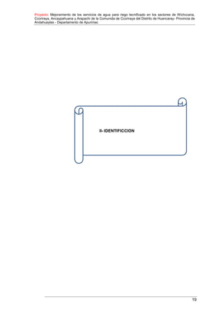 Proyecto: Mejoramiento de los servicios de agua para riego tecnificado en los sectores de Wichccana,
Ccoriraya, Ancaypahuana y Arapachi de la Comunida de Ccoriraya del Distrito de Huancaray- Provincia de
Andahuaylas - Departamento de Apurimac
19
II- IDENTIFICCION
 