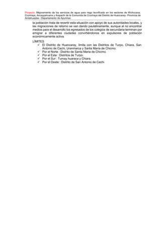 Proyecto: Mejoramiento de los servicios de agua para riego tecnificado en los sectores de Wichccana,
Ccoriraya, Ancaypahuana y Arapachi de la Comunida de Ccoriraya del Distrito de Huancaray- Provincia de
Andahuaylas - Departamento de Apurimac
la población trata de revertir esta situación con apoyo de sus autoridades locales, y
las migraciones de retorno se van dando paulatinamente, aunque al no encontrar
medios para el desarrollo los egresados de los colegios de secundaria terminan por
emigrar a diferentes ciudades convirtiéndonos en expulsores de población
económicamente activa.
LÍMITES
 El Distrito de Huancaray, limita con las Distritos de Turpo, Chiara, San
Antonio de Cachi, Uranmarca y Santa María de Chicmo.
 Por el Norte : Distrito de Santa Maria de Chicmo.
 Por el Este : Distritos de Turpo.
 Por el Sur : Tumay huaraca y Chiara.
 Por el Oeste : Distrito de San Antonio de Cachi.
 