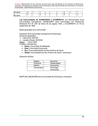 Proyecto: Mejoramiento de los servicios de agua para riego tecnificado en los sectores de Wichccana,
Ccoriraya, Ancaypahuana y Arapachi de la Comunida de Ccoriraya del Distrito de Huancaray- Provincia de
Andahuaylas - Departamento de Apurimac
26
93 años 2 1 1 - - - 2 1 1
95 años
4 - 4 - - - 4 - 4
Las Comunidades de HUANCARAY y CCORIRAYA, son Reconocidas como
comunidades Campesinas, HUANCARAY está reconocidas con Resolución
Directoral R.S N° S/N de fecha 25 de agosto 1944, y CCORIRAYA. el 16 de
septiembre de 1989
Datos generales de la comunidad
Ubicación de la comunidad campesina de Huancaray
Ubicación geográfica:
 Latitud Sur: 659158
 Longitud Oeste: 8470338
Altitud: msnm.2940
Límites y colindancias
 Norte: Comunidad de Mollepata
 Este: Comunidad Huancaray
 Sur: Comunidad Distrito de San Antonio de Cachi
 Oeste: Comunidades de San Antonio de Cachi- Uranmarca
Ubicación política:
Región Apurímac
Provincia Andahuaylas
Distrito Huancaray
Comunidad CCoriraya
Huancaray
MAPA DE UBICACIÓN de la comunidad de CCoriraya y Huancara .
 