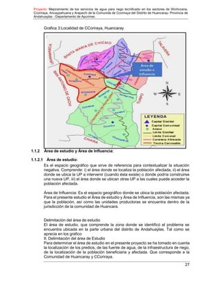 Proyecto: Mejoramiento de los servicios de agua para riego tecnificado en los sectores de Wichccana,
Ccoriraya, Ancaypahuana y Arapachi de la Comunida de Ccoriraya del Distrito de Huancaray- Provincia de
Andahuaylas - Departamento de Apurimac
27
Grafica 3:Localidad de CCoriraya, Huancaray
1.1.2 Área de estudio y Área de Influencia:
1.1.2.1 Área de estudio:
Es el espacio geográfico que sirve de referencia para contextualizar la situación
negativa. Comprende: i) el área donde se localiza la población afectada, ii) el área
donde se ubica la UP a intervenir (cuando ésta existe) o donde podría construirse
una nueva UP, iii) el área donde se ubican otras UP a las cuales puede acceder la
población afectada.
Área de Influencia: Es el espacio geográfico donde se ubica la población afectada.
Para el presente estudio el Área de estudio y Área de Influencia, son las mismas ya
que la población, así como las unidades productoras se encuentra dentro de la
jurisdicción de la comunidad de Huancara.
Delimitación del área de estudio
El área de estudio, que comprende la zona donde se identificó el problema se
encuentra ubicada en la parte urbana del distrito de Andahuaylas. Tal como se
aprecia en los grafico
II. Delimitación del área de Estudio
Para determinar el área de estudio en el presente proyecto se ha tomado en cuenta
la localización de los predios, de las fuente de agua, de la infraestructura de riego,
de la localización de la población beneficiaria y afectada. Que corresponde a la
Comunidad de Huancaray y CCoriraya.
 
