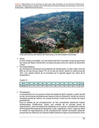 Proyecto: Mejoramiento de los servicios de agua para riego tecnificado en los sectores de Wichccana,
Ccoriraya, Ancaypahuana y Arapachi de la Comunida de Ccoriraya del Distrito de Huancaray- Provincia de
Andahuaylas - Departamento de Apurimac
29
Vista panorámica del Distrito de Huancaray y la comunidad e CCoriraya
 Clima:
El clima frígido a templado, con dos estaciones bien marcadas, la época seca entre
los meses de Mayo a Diciembre y la época lluviosa entre los meses de Diciembre
y Abril.
 Humedad Relativa
Se considera la información de la estación de Andahuaylas, el valor medio varía de
69% en el mes de julio hasta 77% en el mes de marzo, siendo la media anual de
72%. Los valores diarios de la humedad por lo general siguen los ciclos de la
temperatura.
Cuadro 4:
Meses ENE FEB MAR ABR MAY JUN JUL AGO SET OCT NOV DIC Prom.
Promedio 74 74 77 75 69 72 69 70 69 69 68 71 72
 Precipitación
La precipitación es muy poca en meses de estiaje de Abril a Agosto; a partir de ello
se dan las primeras precipitaciones hasta el mes de Diciembre, donde se inicia la
campaña grande de cultivos, los meses de Enero a Abril son los meses de mayor
precipitación.
Para el análisis de las precipitaciones, se han considerado estaciones índices
(Andahuaylas, Challhuanca, Uripa), que resultan de un proceso previo de
segmentación, entre las estaciones existentes en la cuenca, considerando criterios
de homogeneidad espacial de topografía, suelo, vegetación y otros. Luego se utilizó
el modelo de regionalización de las precipitaciones medias mensuales utilizando
ecuaciones de influencia con factores determinados en base a la ponderación de la
 