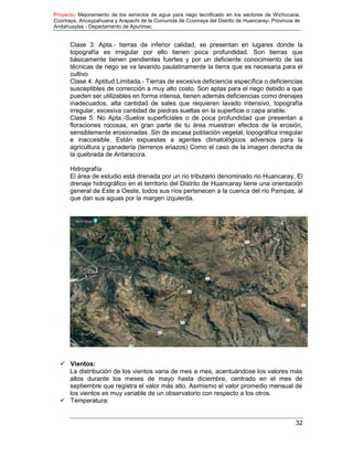 Proyecto: Mejoramiento de los servicios de agua para riego tecnificado en los sectores de Wichccana,
Ccoriraya, Ancaypahuana y Arapachi de la Comunida de Ccoriraya del Distrito de Huancaray- Provincia de
Andahuaylas - Departamento de Apurimac
32
Clase 3: Apta.- tierras de inferior calidad, se presentan en lugares donde la
topografía es irregular por ello tienen poca profundidad. Son tierras que
básicamente tienen pendientes fuertes y por un deficiente conocimiento de las
técnicas de riego se va lavando paulatinamente la tierra que es necesaria para el
cultivo
Clase 4: Aptitud Limitada.- Tierras de excesiva deficiencia específica o deficiencias
susceptibles de corrección a muy alto costo. Son aptas para el riego debido a que
pueden ser utilizables en forma intensa, tienen además deficiencias como drenajes
inadecuados, alta cantidad de sales que requieren lavado intensivo, topografía
irregular, excesiva cantidad de piedras sueltas en la superficie o capa arable.
Clase 5: No Apta.-Suelos superficiales o de poca profundidad que presentan a
floraciones rocosas, en gran parte de tu área muestran efectos de la erosión,
sensiblemente erosionadas .Sin de escasa población vegetal, topográfica irregular
e inaccesible. Están expuestas a agentes climatológicos adversos para la
agricultura y ganadería (terrenos eriazos) Como el caso de la imagen derecha de
la quebrada de Antaraccra.
Hidrografía
El área de estudio está drenada por un rio tributario denominado rio Huancaray, El
drenaje hidrográfico en el territorio del Distrito de Huancaray tiene una orientación
general de Este a Oeste, todos sus ríos pertenecen a la cuenca del río Pampas, al
que dan sus aguas por la margen izquierda.
 Vientos:
La distribución de los vientos varia de mes a mes, acentuándose los valores más
altos durante los meses de mayo hasta diciembre, centrado en el mes de
septiembre que registra el valor más alto. Asimismo el valor promedio mensual de
los vientos es muy variable de un observatorio con respecto a los otros.
 Temperatura:
 