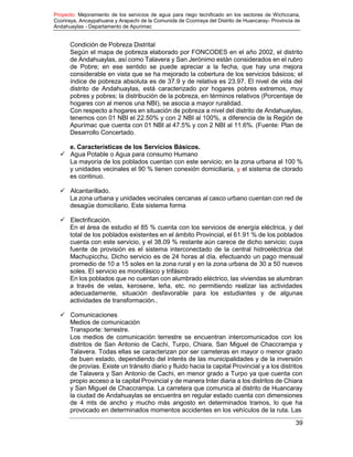 Proyecto: Mejoramiento de los servicios de agua para riego tecnificado en los sectores de Wichccana,
Ccoriraya, Ancaypahuana y Arapachi de la Comunida de Ccoriraya del Distrito de Huancaray- Provincia de
Andahuaylas - Departamento de Apurimac
39
Condición de Pobreza Distrital
Según el mapa de pobreza elaborado por FONCODES en el año 2002, el distrito
de Andahuaylas, así como Talavera y San Jerónimo están considerados en el rubro
de Pobre; en ese sentido se puede apreciar a la fecha, que hay una mejora
considerable en vista que se ha mejorado la cobertura de los servicios básicos; el
índice de pobreza absoluta es de 37.9 y de relativa es 23.97. El nivel de vida del
distrito de Andahuaylas, está caracterizado por hogares pobres extremos, muy
pobres y pobres; la distribución de la pobreza, en términos relativos (Porcentaje de
hogares con al menos una NBI), se asocia a mayor ruralidad.
Con respecto a hogares en situación de pobreza a nivel del distrito de Andahuaylas,
tenemos con 01 NBI el 22.50% y con 2 NBI al 100%, a diferencia de la Región de
Apurímac que cuenta con 01 NBI al 47.5% y con 2 NBI al 11.6%. (Fuente: Plan de
Desarrollo Concertado.
e. Características de los Servicios Básicos.
 Agua Potable o Agua para consumo Humano
La mayoría de los poblados cuentan con este servicio; en la zona urbana al 100 %
y unidades vecinales el 90 % tienen conexión domiciliaria, y el sistema de clorado
es continuo.
 Alcantarillado.
La zona urbana y unidades vecinales cercanas al casco urbano cuentan con red de
desagüe domiciliario. Este sistema forma
 Electrificación.
En el área de estudio el 85 % cuenta con los servicios de energía eléctrica, y del
total de los poblados existentes en el ámbito Provincial, el 61.91 % de los poblados
cuenta con este servicio, y el 38.09 % restante aún carece de dicho servicio; cuya
fuente de provisión es el sistema interconectado de la central hidroeléctrica del
Machupicchu. Dicho servicio es de 24 horas al día, efectuando un pago mensual
promedio de 10 a 15 soles en la zona rural y en la zona urbana de 30 a 50 nuevos
soles. El servicio es monofásico y trifásico
En los poblados que no cuentan con alumbrado eléctrico, las viviendas se alumbran
a través de velas, kerosene, leña, etc. no permitiendo realizar las actividades
adecuadamente, situación desfavorable para los estudiantes y de algunas
actividades de transformación..
 Comunicaciones
Medios de comunicación
Transporte: terrestre.
Los medios de comunicación terrestre se encuentran intercomunicados con los
distritos de San Antonio de Cachi, Turpo, Chiara, San Miguel de Chaccrampa y
Talavera. Todas ellas se caracterizan por ser carreteras en mayor o menor grado
de buen estado, dependiendo del interés de las municipalidades y de la inversión
de provías. Existe un tránsito diario y fluido hacia la capital Provincial y a los distritos
de Talavera y San Antonio de Cachi, en menor grado a Turpo ya que cuenta con
propio acceso a la capital Provincial y de manera Inter diaria a los distritos de Chiara
y San Miguel de Chaccrampa. La carretera que comunica al distrito de Huancaray
la ciudad de Andahuaylas se encuentra en regular estado cuenta con dimensiones
de 4 mts de ancho y mucho más angosto en determinados tramos, lo que ha
provocado en determinados momentos accidentes en los vehículos de la ruta. Las
 