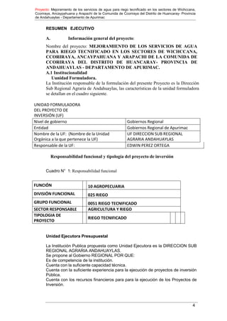 Proyecto: Mejoramiento de los servicios de agua para riego tecnificado en los sectores de Wichccana,
Ccoriraya, Ancaypahuana y Arapachi de la Comunida de Ccoriraya del Distrito de Huancaray- Provincia
de Andahuaylas - Departamento de Apurimac
4
RESUMEN EJECUTIVO
A. Información general del proyecto:
Nombre del proyecto: MEJORAMIENTO DE LOS SERVICIOS DE AGUA
PARA RIEGO TECNIFICADO EN LOS SECTORES DE WICHCCANA,
CCORIRAYA, ANCAYPAHUANA Y ARAPACHI DE LA COMUNIDA DE
CCORIRAYA DEL DISTRITO DE HUANCARAY- PROVINCIA DE
ANDAHUAYLAS - DEPARTAMENTO DE APURIMAC.
A.1 Institucionalidad
Uunidad Formuladora.
La Institución responsable de la formulación del presente Proyecto es la Dirección
Sub Regional Agraria de Andahuaylas, las características de la unidad formuladora
se detallan en el cuadro siguiente.
UNIDAD FORMULADORA
DEL PROYECTO DE
INVERSIÓN (UF)
Nivel de gobierno Gobiernos Regional
Entidad Gobiernos Regional de Apurimac
Nombre de la UF: (Nombre de la Unidad
Orgánica a la que pertenece la UF)
UF DIRECCION SUB REGIONAL
AGRARIA ANDAHUAYLAS
Responsable de la UF: EDWIN PEREZ ORTEGA
Responsabilidad funcional y tipología del proyecto de inversión
Cuadro N° 1: Responsabilidad funcional
FUNCIÓN 10 AGROPECUARIA
DIVISIÓN FUNCIONAL 025 RIEGO
GRUPO FUNCIONAL 0051 RIEGO TECNIFICADO
SECTOR RESPONSABLE AGRICULTURA Y RIEGO
TIPOLOGIA DE
PROYECTO
RIEGO TECNIFICADO
Unidad Ejecutora Presupuestal
La Institución Publica propuesta como Unidad Ejecutora es la DIRECCION SUB
REGIONAL AGRARIA ANDAHUAYLAS.
Se propone al Gobierno REGIONAL POR QUE:
Es de competencia de la institución.
Cuenta con la suficiente capacidad técnica.
Cuenta con la suficiente experiencia para la ejecución de proyectos de inversión
Pública.
Cuenta con los recursos financieros para para la ejecución de los Proyectos de
Inversión.
 