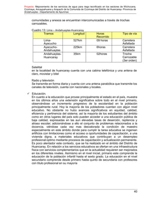Proyecto: Mejoramiento de los servicios de agua para riego tecnificado en los sectores de Wichccana,
Ccoriraya, Ancaypahuana y Arapachi de la Comunida de Ccoriraya del Distrito de Huancaray- Provincia de
Andahuaylas - Departamento de Apurimac
40
comunidades y anexos se encuentran intercomunicadas a través de trochas
carrozables.
Cuadro 13: Lima – Andahuaylas-Huancaray
Tramos Longitud Horas
Recorrido
Tipo de vía
Lima-
Ayacucho
527km 09 horas Carretera
Asfaltada
Ayacucho-
Andahuaylas
225km 6horas Carretera
Asfaltada
Andahuaylas-
Huancaray
35km 02horas Trocha
Carrozable
(3er orden)
Satelital
en la localidad de huancaray cuenta con una cabina telefónica y una antena de
claro, movistar y bitel
Radio y televisión
Se transmite en forma diaria y cuenta con una antena parabólica que transmite los
canales de televisión, cuenta con nacionales y locales.
 Educación.
En cuanto a la educación que provee principalmente el estado en el país, muestra
en los últimos años una extensión significativa sobre todo en el nivel primario,
observándose un incremento progresivo de la escolaridad en la población
principalmente rural. Hoy la mayoría de los pobladores cuentan con algún nivel
educativo. No obstante no hubo avances significativos en equidad, calidad,
eficiencia y pertinencia del sistema; así la mayoría de los estudiantes del ámbito
como en otros lugares del país solo pueden acceder a una educación pública de
baja calidad, expresadas en las aun elevadas tasas de deserción, repitencia y
atraso escolar; adicionándose a ello el conjunto de problemas relacionados a la
docencia, viéndose cada vez mas desvalorada la condición de maestro
especialmente en este ámbito donde para cumplir la tarea educativa se ingenian
artificios con limitaciones como el acceso a oportunidades de capacitación, a una
vivienda digna, a materiales educativos que contribuyan a un desempleo
profesional optimo mediante procesos de capacitación y actualización permanente.
Es poco alentador este contexto, que se ha realizado en el ámbito del Distrito de
Huancaray. En relación a los servicios educativos se ofertan en una infraestructura
física con servicios complementarios que en la actualidad requieren ser mejorados
en los diferentes niveles. Asimismo en el nivel inicial, primario este comprende la
educación de la población infantil hasta el sexto grado. La educación en el nivel
secundario comprende desde primero hasta quinto de secundaria con profesores
con título profesional en su mayoría
 