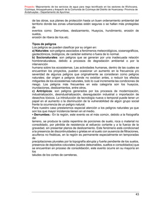 Proyecto: Mejoramiento de los servicios de agua para riego tecnificado en los sectores de Wichccana,
Ccoriraya, Ancaypahuana y Arapachi de la Comunida de Ccoriraya del Distrito de Huancaray- Provincia de
Andahuaylas - Departamento de Apurimac
43
de las obras, sus planes de protección hasta un buen ordenamiento ambiental del
territorio donde las zonas urbanizadas estén seguras o se hallan más protegidas
de
eventos como: Derrumbes, deslizamiento, Huaycos, hundimiento, erosión de
suelos,
erosión de ribera de ríos etc.
Tipos de peligros
Los peligros se pueden clasificar por su origen en:
a) Naturales: son peligros asociados a fenómenos meteorológicos, oceanográficos,
geotectónicos, biológicos, de carácter extremo o fuera de lo normal.
b) Socionaturales: son peligros que se generan por una inadecuada relación
hombrenaturaleza, debido a procesos de degradación ambiental o por la
intervención
humana sobre los ecosistemas. Las actividades humanas, dentro de las cuales se
encuentran los proyectos, pueden ocasionar un aumento en la frecuencia y/o
severidad de algunos peligros que originalmente se consideran como peligros
naturales; dar origen a peligros donde no existían antes, o reducir los efectos
mitigantes de los ecosistemas naturales, todo lo cual incrementa las condiciones de
riesgo. Los peligros más frecuentes en esta categoría son los huaycos,
inundaciones, deslizamientos, entre otros.
c) Antrópicos: son peligros generados por los procesos de modernización,
industrialización, desindustrialización, desregulación industrial o importación de
desechos tóxicos. La introducción de tecnología nueva o temporal puede tener un
papel en el aumento o la disminución de la vulnerabilidad de algún grupo social
frente la ocurrencia de un peligro natural.
Para nuestro caso prestaremos especial atención a los peligros naturales ya que
son los que mayor incidencia tienen en el medio.
• Derrumbes.- En la región, este evento es el más común, debido a la fisiografía
del
terreno, se produce la caída repentina de porciones de suelo, roca o material no
consolidado, por pérdida de resistencia al esfuerzo cortante y a la fuerza de la
gravedad, sin presentar planos de deslizamiento. Este fenómeno está condicionad
a la presencia de discontinuidades o grietas en el suelo con ausencia de filtraciones,
acuíferos no freáticas, en la región es permanente especialmente en temporadas
de
precipitaciones pluviales por la topografía abrupta y fuerte pendiente de los suelos,
presencia de depósitos coluviales (suelos deleznables, sueltos e consolidados) que
se encuentran en proceso de consolidación, este evento ocurre en su mayoría en
los
taludes de los cortes de carreteras.
 