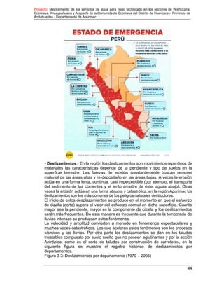 Proyecto: Mejoramiento de los servicios de agua para riego tecnificado en los sectores de Wichccana,
Ccoriraya, Ancaypahuana y Arapachi de la Comunida de Ccoriraya del Distrito de Huancaray- Provincia de
Andahuaylas - Departamento de Apurimac
44
• Deslizamientos.- En la región los deslizamientos son movimientos repentinos de
materiales las características depende de la pendiente y tipo de suelos en la
superficie terrestre. Las fuerzas de erosión constantemente buscan remover
material de las áreas altas y re-depositarlo en las áreas bajas. A veces la erosión
actúa en una forma lenta, continua, casi imperceptible (por ejemplo, el transporte
del sedimento de las corrientes y el lento arrastre de éste, aguas abajo). Otras
veces la erosión actúa en una forma abrupta y catastrófica, en la región Apurímac los
deslizamientos son los más comunes de los peligros naturales destructores.
El inicio de estos desplazamientos se produce en el momento en que el esfuerzo
de cizalla (corte) supera el valor del esfuerzo normal en dicha superficie. Cuanto
mayor sea la pendiente, mayor es la componente de cizalla y los deslizamientos
serán más frecuentes. De esta manera es frecuente que durante la temporada de
lluvias intensas se produzcan estos fenómenos.
La velocidad y amplitud convierten a menudo en fenómenos espectaculares y
muchas veces catastróficos. Los que aceleran estos fenómenos son los procesos
sísmicos y las lluvias. Por otra parte los deslizamientos se dan en los taludes
inestables compuesto por suelo suelto que no poseen aglutinantes y por la acción
Antrópica, como es el corte de taludes por construcción de carreteras, en la
siguiente figura se muestra el registro histórico de deslizamientos por
departamentos.
Figura 3-3: Deslizamientos por departamento (1970 – 2005)
 