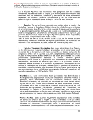 Proyecto: Mejoramiento de los servicios de agua para riego tecnificado en los sectores de Wichccana,
Ccoriraya, Ancaypahuana y Arapachi de la Comunida de Ccoriraya del Distrito de Huancaray- Provincia de
Andahuaylas - Departamento de Apurimac
48
En la Región Apurímac los fenómenos más peligrosos son las heladas
constantes, nevadas así como la sequía, y en menor grado los vientos de alta
velocidad, etc. La intensidad, extensión y frecuencia de estos fenómenos
dependen del sistema climático prevalescente y de las características
geomorfológicas y topográficas de la Región, dentro de esto destacan:
 Sequía.- Es un fenómeno complejo que actúa sobre el suelo y la
atmósfera y genera el desbalance hídrico, afectando a todo los seres vivientes
de un determinado área. Por tanto, existe escasez de agua para la agricultura
y la ganadería por ausencia de lluvias. La sequía en la región está asociada a
la ubicación geográfica y la anomalía climática de carácter macro regional. Los
períodos de sequía que afectó a la región Apurímac dentro de las registradas
son: los años comprendidos entre 1982 a 1983
2002 a 2003; de 2003 a 2004 y el año 2004 a 2005, en los meses octubre
noviembre y diciembre, en el que se registro gran numero de mortandad de
animales como son alpacas, equinos, ovinos por falta de agua y pasto.
• Heladas / Nevadas / Granizadas.- Las zonas alto andinas de la Región,
en los últimos años registran heladas y granizadas, en el primer caso es el
descenso de la temperatura del medio ambiente por debajo del punto de
congelación (0°C) y en el segundo caso, son precipitaciones sólidas por cambio
brusco de temperatura. Estos fenómenos se están presentando con cierta
periodicidad (posiblemente asociado al cambio climático global
creciente),causan daños a la población, con incremento de enfermedades
respiratorias: Neumonía en especial que afecta a la población infantil y
senectud; afecta asímismo a la actividad agropecuaria: destrucción de los
cultivos y mortandad de animales, ganado vacuno, equinos en especial a
camélidos con enfermedad y falta de pastos. Este fenómeno es recurrente ya
que se presenta en forma periódica en las provincias de la región Apurímac, tal
como la registrada en el 2002 y el año 2004.
• Inundaciones. - Esta ocurrencia se da en quebradas y ríos, de moderada a
fuerte pendiente; se presentan con lluvias estacionales en forma eventual o
periódica, están relacionados con las variaciones climáticas como el
fenómeno de El Niño. Se producen por desbordes del cauce natural de las
aguas de los ríos, cubren temporalmente las áreas adyacentes (cultivos,
poblaciones, etc.), tales ocurrencias se observan en las cuencas de los ríos
Chumbao (Andahuaylas), Pachachaca (Abancay) río Chalhuanca en
Aymaraes), río Palcaro – Tambobamba (Cotabambas), esta ultima viene
generando inundaciones en los terrenos maizales y constituye una amenaza
para la población por cuanto este río, pasa por medio de la ciudad (Palcaro).
• Vientos fuertes. - Estos eventos mayormente se presentan en las lomadas
en zonas alto andinas de la región y en las quebradas en el que están
ubicadas los asentamientos humanos de mayor concentración como son los
capitales de provincias: Andahuaylas, Grau y Antabamba, así como
Cotabambas, produciendo daño a las viviendas predominantemente a las de
 