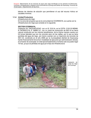Proyecto: Mejoramiento de los servicios de agua para riego tecnificado en los sectores de Wichccana,
Ccoriraya, Ancaypahuana y Arapachi de la Comunida de Ccoriraya del Distrito de Huancaray- Provincia de
Andahuaylas - Departamento de Apurimac
54
labores de intentos de solución que permitieran el uso del recurso hídrico en
caudales mínimos.
1.1.4 Unidad Productora
Infraestructura de riego
En la zona del proyecto que es la comunidad de CCORIRAYA, se cuenta con la
infraestructura de riego que consiste en lo siguiente:
SECTOR CCORIRAYA,
Captación de PACCHICUCHO con un Q: 23.6 l/s, en la COTA: 3130.32 MSNM,
N: 8478503.219, E: 56898.121, con un canal de conducción de 600 ml en tierra
natural construido por los mismos beneficiarios, de la misma manera cuenta con
04 tomas laterales que son de concreto pero sin las rejillas, por lo que se tiene
perdidas del agua de riego. así mismo cuentan con un reservorio de concreto de
500 m3, construido en el año 2008 por la municipalidad distrital de Huancaray
fuente financiamiento foncomún modalidad de ejecución por administración directa,
en el sector de aceropata en total aproximadamente a la fecha solo se puede regar
16 has, ya que se pérdidas de agua por el tipo de infraestructura
Captación de
canal de riego
de Ccoriraya
 