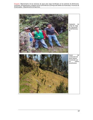 Proyecto: Mejoramiento de los servicios de agua para riego tecnificado en los sectores de Wichccana,
Ccoriraya, Ancaypahuana y Arapachi de la Comunida de Ccoriraya del Distrito de Huancaray- Provincia de
Andahuaylas - Departamento de Apurimac
57
Captación de
canal de riego
de Paccorral (
CCAPACCALL
A)
Canal de
conducción de
tierra natural
Construido por
los mismo
beneficiarios
 
