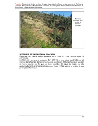 Proyecto: Mejoramiento de los servicios de agua para riego tecnificado en los sectores de Wichccana,
Ccoriraya, Ancaypahuana y Arapachi de la Comunida de Ccoriraya del Distrito de Huancaray- Provincia de
Andahuaylas - Departamento de Apurimac
59
Terrenos
agrícolas para
ampliar la
frontera
agrícola
SECTORES DE WUICHCCANA, ARAPACHI
Captación de: CAPTACION-ESCAYRANRA de Q: 33.68 l/s, COTA: 3615.23 MSNM, N:
8477237.389
E: 655329.679 , con canal de conducción de 1+200 ml en tierra natural construido por los
mismos beneficiarios, de la misma manera cuenta con 04 tomas laterales que son
de tierra natural, por lo que se tiene perdidas del agua de riego, en total
aproximadamente a la fecha solo se puede regar 16 has, ya que se pérdidas de agua
por el tipo de infraestructura
 