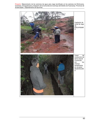 Proyecto: Mejoramiento de los servicios de agua para riego tecnificado en los sectores de Wichccana,
Ccoriraya, Ancaypahuana y Arapachi de la Comunida de Ccoriraya del Distrito de Huancaray- Provincia de
Andahuaylas - Departamento de Apurimac
60
Captación de
canal de riego
de
ESCAYRANR
A
Canal de
conducción de
tierra natural
Construido
por los
mismos
beneficiarios
en el sector
WUICHCCAN
A
 