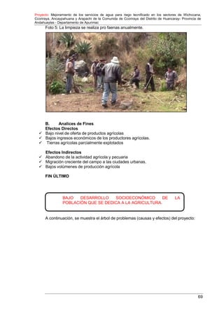 Proyecto: Mejoramiento de los servicios de agua para riego tecnificado en los sectores de Wichccana,
Ccoriraya, Ancaypahuana y Arapachi de la Comunida de Ccoriraya del Distrito de Huancaray- Provincia de
Andahuaylas - Departamento de Apurimac
69
BAJO DESARROLLO SOCIOECONÓMICO DE LA
POBLACIÓN QUE SE DEDICA A LA AGRICULTURA.
Foto 5: La limpieza se realiza pro faenas anualmente.
B. Analices de Fines
Efectos Directos
 Bajo nivel de oferta de productos agrícolas
 Bajos ingresos económicos de los productores agrícolas.
 Tierras agrícolas parcialmente explotados
Efectos Indirectos
 Abandono de la actividad agrícola y pecuaria
 Migración creciente del campo a las ciudades urbanas.
 Bajos volúmenes de producción agrícola
FIN ÚLTIMO
A continuación, se muestra el árbol de problemas (causas y efectos) del proyecto:
 