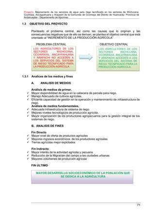 Proyecto: Mejoramiento de los servicios de agua para riego tecnificado en los sectores de Wichccana,
Ccoriraya, Ancaypahuana y Arapachi de la Comunida de Ccoriraya del Distrito de Huancaray- Provincia de
Andahuaylas - Departamento de Apurimac
71
MAYOR DESARROLLO SOCIOECONÓMICO DE LA POBLACIÓN QUE
SE DEDICA A LA AGRICULTURA
1.3 OBJETIVO DEL PROYECTO
Planteado el problema central, así como las causas que lo originan y las
consecuencias negativas que de ello se derivan, se plantea el objetivo central que está
orientado al “INCREMENTO DE LA PRODUCCIÓN AGRÍCOLA”
PROBLEMA CENTRAL OBJETIVO CENTRAL
1.3.1 Analices de los medios y fines
A. ANALISIS DE MEDIOS
Análisis de medios de primer,
 Mayor disponibilidad de agua en la cabecera de parcela para riego.
 Manejo Adecuado de cultivos agrícolas.
 Eficiente capacidad de gestión en la operación y mantenimiento de infraestructura de
riego.
Análisis de medios fundamentales,
 Adecuada infraestructura de sistema de riego.
 Mejores niveles tecnológicos de producción agrícola.
 Mayor organización de los productores agropecuarios para la gestión integral de los
sistemas de riego.
B. ANALISIS DE FINES
Fin Directo
 Mayor nivel de oferta de productos agrícolas
 Mayores ingresos económicos de los productores agrícolas
 Tierras agrícolas mejor explotados
Fin Indirecto
 Mayor interés de la actividad agrícola y pecuaria
 Reducción de la Migración del campo a las ciudades urbanas.
 Mayores volúmenes de producción agrícola
FIN ÚLTIMO
LOS AGRICULTORES DE LOS
SECTORES WICHCCANA,
CCORIRAYA, ANCAYPAHUANA
Y ARAPACHI ACCEDEN A LOS
SERVICIOS DEL SISTEMA DE
RIEGO TECNIFICADO PARA LA
PRODUCCIÓN AGRÍCOLA
LOS AGRICULTORES DE LOS
SECTORES WICHCCANA,
CCORIRAYA, ANCAYPAHUANA
Y ARAPACHI NO ACCEDEN A
LOS SERVICIOS DEL SISTEMA
DE RIEGO TECNIFICADO PARA
LA PRODUCCIÓN AGRÍCOLA
 