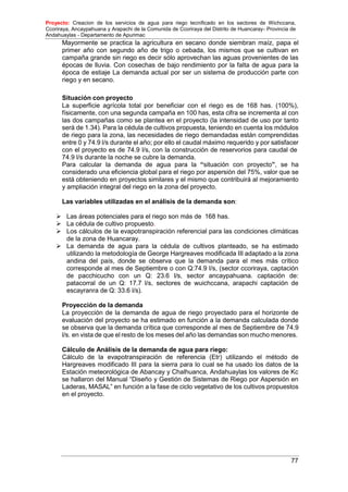 Proyecto: Creacion de los servicios de agua para riego tecnificado en los sectores de Wichccana,
Ccoriraya, Ancaypahuana y Arapachi de la Comunida de Ccoriraya del Distrito de Huancaray- Provincia de
Andahuaylas - Departamento de Apurimac
77
Mayormente se practica la agricultura en secano donde siembran maíz, papa el
primer año con segundo año de trigo o cebada, los mismos que se cultivan en
campaña grande sin riego es decir sólo aprovechan las aguas provenientes de las
épocas de lluvia. Con cosechas de bajo rendimiento por la falta de agua para la
época de estiaje La demanda actual por ser un sistema de producción parte con
riego y en secano.
Situación con proyecto
La superficie agrícola total por beneficiar con el riego es de 168 has. (100%),
físicamente, con una segunda campaña en 100 has, esta cifra se incrementa al con
las dos campañas como se plantea en el proyecto (la intensidad de uso por tanto
será de 1.34). Para la cédula de cultivos propuesta, teniendo en cuenta los módulos
de riego para la zona, las necesidades de riego demandadas están comprendidas
entre 0 y 74.9 l/s durante el año; por ello el caudal máximo requerido y por satisfacer
con el proyecto es de 74.9 l/s, con la construcción de reservorios para caudal de
74.9 l/s durante la noche se cubre la demanda.
Para calcular la demanda de agua para la “situación con proyecto”, se ha
considerado una eficiencia global para el riego por aspersión del 75%, valor que se
está obteniendo en proyectos similares y el mismo que contribuirá al mejoramiento
y ampliación integral del riego en la zona del proyecto.
Las variables utilizadas en el análisis de la demanda son:
 Las áreas potenciales para el riego son más de 168 has.
 La cédula de cultivo propuesto.
 Los cálculos de la evapotranspiración referencial para las condiciones climáticas
de la zona de Huancaray.
 La demanda de agua para la cédula de cultivos planteado, se ha estimado
utilizando la metodología de George Hargreaves modificada III adaptado a la zona
andina del país, donde se observa que la demanda para el mes más crítico
corresponde al mes de Septiembre o con Q:74.9 l/s, (sector ccoriraya, captación
de pacchicucho con un Q: 23.6 l/s, sector ancaypahuana. captación de:
patacorral de un Q: 17.7 l/s, sectores de wuichccana, arapachi captación de
escayranra de Q: 33.6 l/s).
Proyección de la demanda
La proyección de la demanda de agua de riego proyectado para el horizonte de
evaluación del proyecto se ha estimado en función a la demanda calculada donde
se observa que la demanda crítica que corresponde al mes de Septiembre de 74.9
l/s. en vista de que el resto de los meses del año las demandas son mucho menores.
Cálculo de Análisis de la demanda de agua para riego:
Cálculo de la evapotranspiración de referencia (Etr) utilizando el método de
Hargreaves modificado III para la sierra para lo cual se ha usado los datos de la
Estación meteorológica de Abancay y Chalhuanca, Andahuaylas los valores de Kc
se hallaron del Manual “Diseño y Gestión de Sistemas de Riego por Aspersión en
Laderas, MASAL” en función a la fase de ciclo vegetativo de los cultivos propuestos
en el proyecto.
 