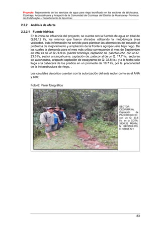 Proyecto: Mejoramiento de los servicios de agua para riego tecnificado en los sectores de Wichccana,
Ccoriraya, Ancaypahuana y Arapachi de la Comunidad de Ccoriraya del Distrito de Huancaray- Provincia
de Andahuaylas - Departamento de Apurimac
83
SECTOR
CCORIRAYA,
Captación de
PACCHICUCHO
con un Q: 23.6
l/s, en la COTA:
3130.32 MSNM,
N: 8478503.219,
E: 56898.121
2.2.2 Análisis de oferta
2.2.2.1 Fuente hídrica:
En la zona de influencia del proyecto, se cuenta con la fuentes de agua en total de
Q:88.12 l/s, los mismos que fueron aforados utilizando la metodología área
velocidad, esta información ha servido para plantear las alternativas de solución al
problema de mejoramiento y ampliación de la frontera agropecuaria bajo riego. De
los cuales la demanda para el mes más crítico corresponde al mes de Septiembre
en total es de un Q:74.9 l/s, (sector ccoriraya, captación de pacchicucho con un Q:
23.6 l/s, sector ancaypahuana. captación de: patacorral de un Q: 17.7 l/s, sectores
de wuichccana, arapachi captación de escayranra de Q: 33.6 l/s). y a la fecha solo
llega a la cabecera de los predios en un promedio de 19.7 l/s, por la precariedad
de la infraestructura de riego, .
Los caudales descritos cuentan con la autorización del ente rector como es el ANA
y son:
Foto 6: Panel fotográfico
 