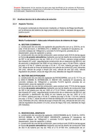 Proyecto: Mejoramiento de los servicios de agua para riego tecnificado en los sectores de Wichccana,
Ccoriraya, Ancaypahuana y Arapachi de la Comunidad de Ccoriraya del Distrito de Huancaray- Provincia
de Andahuaylas - Departamento de Apurimac
86
2.3 Analices técnico de la alternativa de solución
2.3.1 Aspecto Técnico.
El proyecto contempla la intervención mediante un Sistema de Riego tecnificado
por la eficiencia del sistema de riego presurizados y ante la escasez de agua, que
podría ocurrir.
Alternativa -01.
Medio Fundamental 1: Adecuada infraestructura de sistema de riego
A.- SECTOR CCORIRAYA.
a.- construcción de una obra de captación de pacchicucho con un q: 23.6 l/s, en la
cota: 3130.32 msnm, n: 8478503.219, e: 56898.121, mediante 01 bocatoma, de
concreto ciclópeo de 140kg/cm2 y concreto f’c=210 kg/cm2, provista de un
desarenador, posa de captación y canoa.
b.- construcción de una red de conducción, para conducir solo 23.6 l/s de las aguas
en forma de presión atmosférica mediante una red de diseño de conducción total
de 557 m de tubería pvc ntp iso 1452 uf c-7.5 d=110mm, cámara rompe presión
tipo impacto (01 unid) , seguidamente construcción de un reservorio de 600 m3, red
de aducción y distribución de 2592 ml con tubería pvc sap c-10 de=75mm, tubería
pvc-sap c-10 de 2", tubería pvc-sap c-10 de 1 1/2 mm, tubería pvc-sap c-10 de
3/4", obras de arte en línea de distribución con válvula de control (07 und), hidrantes
(40 und), válvula de purga o limpia (04 und), válvula de aire (02 und), válvula
reguladora de presión, arcos de riego (45 und), laterales de riego(45 módulos)
B.- SECTOR ANCAYPAHUANA
a.- construcción de una obra de captación de PATACORRAL con un Q: 17.7 l/s, en
la 3405.73 MSNM, N: 8478585.600, E: 656181.129, mediante 01 bocatoma, de
concreto ciclópeo de 140kg/cm2 y concreto f’c=210 kg/cm2, provista de un
desarenador, posa de captación y canoa.
b.- construcción de una red de conducción, para conducir solo 17.0 l/s de las aguas
en forma de presión atmosférica mediante una red de diseño de conducción total
de 322 m de tubería pvc ntp iso 1452 uf c-7.5 d=110mm, cámara rompe presión
tipo impacto (01 unid) , seguidamente construcción de un reservorio de 600 m3, red
de aducción y distribución de 4358 ml con tubería pvc ntp iso 1452 uf c-7.5
d=110mm, tubería pvc-sap c-10 de 2", tubería pvc-sap c-10 de 1 1/2 mm, tubería
pvc-sap c-10 de 1", obras de arte en línea de distribución con válvula de control (12
und), hidrantes (35 und), válvula de purga o limpia (06 und), válvula de aire (03 und),
válvula reguladora de presión (13 und), arcos de riego (102 und), laterales de riego
(45 módulos).
C.- WUICHCCANA, ARAPACHI
a.- construcción de una obra de captación -ESCAYRANRA de Q: 33.60 l/s, COTA:
3615.23 MSNM, N: 8477237.389,E: 655329.679, mediante 01 bocatoma, de
concreto ciclópeo de 140kg/cm2 y concreto f’c=210 kg/cm2, provista de un
desarenador, posa de captación y canoa.
b.- construcción de una red de conducción, para conducir solo 33.60 l/s de las aguas
en forma de presión atmosférica mediante una red de diseño de conducción total
de 353 m de tubería pvc ntp iso 1452 uf c-7.5 d=160 mm, construcción de un
 