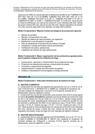 Proyecto: Mejoramiento de los servicios de agua para riego tecnificado en los sectores de Wichccana,
Ccoriraya, Ancaypahuana y Arapachi de la Comunidad de Ccoriraya del Distrito de Huancaray- Provincia
de Andahuaylas - Departamento de Apurimac
87
reservorio de 1600 m3, red de aducción y distribución de 992 ml con TUBERIA PVC
NTP ISO 1452 UF C-7.5 D=160MM, TUBERIA PVC NTP ISO 1452 UF C-7.5
D=110MM, TUBERIA PVC-SAP C-10 DE 3", TUBERIA PVC-SAP C-10 DE 2",
TUBERIA PVC-SAP C-10 DE 1", TUBERIA PVC-SAP C-10 DE 3/4", obras de arte
en línea de distribución con válvula de control (21 und), hidrantes (68 und), válvula
de purga o limpia (09 und), válvula de aire (05 und), válvula reguladora de presión
(19 und), arcos de riego (260 und), laterales de riego (260 módulos).
Medio Fundamental 2: Mejores niveles tecnológicos de producción agrícola
 Manejo de semillas.
 Manejo y Conservación de suelo.
 Manejo de sistema de riego parcelario, por aspersión
 Distribución y uso del agua en la parcela
 Plan de capacitación en producción de cultivos y forrajes.
 Instalación y manejo de forrajes cultivos permanentes.
 Fertilización de suelos, aplicaciones.
 Instalación de módulos de riego aplicaciones,
Medio Fundamental 3: Mayor organización de los productores agropecuarios
para la gestión integral de los sistemas de riego.
 Conservación, operación y mantenimiento de los sistemas de riego.
 Protección de cabecera de cuencas y conservación de suelos.
 Formación y organización de regantes
 Implementación y manejo de Instrumentos de gestión.
 Análisis e interpretación normas legales y manejo ambiental
Alternativa -02.
Medio Fundamental 1: Adecuada infraestructura de sistema de riego
A.- SECTOR CCORIRAYA.
a.- construcción de una obra de captación de pacchicucho con un q: 23.6 l/s, en la
cota: 3130.32 msnm, n: 8478503.219, e: 56898.121, mediante 01 bocatoma, de
concreto ciclópeo de 140kg/cm2 y concreto f’c=210 kg/cm2, provista de un
desarenador, posa de captación y canoa.
b.- construcción de una red de conducción, para conducir solo 23.6 l/s de las aguas
en forma de presión atmosférica mediante una red de diseño de conducción total
de 557 m de tubería pvc ntp iso 1452 uf c-7.5 d=110mm, cámara rompe presión
tipo impacto (01 unid) , seguidamente construcción de un reservorio de 600 m3, red
de aducción y distribución de 2592 ml con tubería pvc sap c-10 de=75mm, tubería
pvc-sap c-10 de 2", tubería pvc-sap c-10 de 1 1/2 mm, tubería pvc-sap c-10 de
3/4", obras de arte en línea de distribución con válvula de control (07 und), hidrantes
(40 und), válvula de purga o limpia (04 und), válvula de aire (02 und), válvula
reguladora de presión, arcos de riego (45 und), laterales de riego(45 módulos)
B.- SECTOR ANCAYPAHUANA
a.- construcción de una obra de captación de PATACORRAL con un Q: 17.7 l/s, en
la 3405.73 MSNM, N: 8478585.600, E: 656181.129, mediante 01 bocatoma, de
concreto ciclópeo de 140kg/cm2 y concreto f’c=210 kg/cm2, provista de un
desarenador, posa de captación y canoa.
 