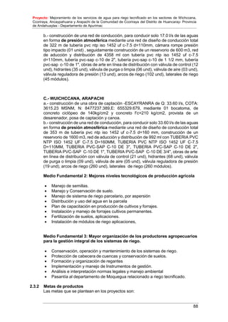Proyecto: Mejoramiento de los servicios de agua para riego tecnificado en los sectores de Wichccana,
Ccoriraya, Ancaypahuana y Arapachi de la Comunidad de Ccoriraya del Distrito de Huancaray- Provincia
de Andahuaylas - Departamento de Apurimac
88
b.- construcción de una red de conducción, para conducir solo 17.0 l/s de las aguas
en forma de presión atmosférica mediante una red de diseño de conducción total
de 322 m de tubería pvc ntp iso 1452 uf c-7.5 d=110mm, cámara rompe presión
tipo impacto (01 unid) , seguidamente construcción de un reservorio de 600 m3, red
de aducción y distribución de 4358 ml con tubería pvc ntp iso 1452 uf c-7.5
d=110mm, tubería pvc-sap c-10 de 2", tubería pvc-sap c-10 de 1 1/2 mm, tubería
pvc-sap c-10 de 1", obras de arte en línea de distribución con válvula de control (12
und), hidrantes (35 und), válvula de purga o limpia (06 und), válvula de aire (03 und),
válvula reguladora de presión (13 und), arcos de riego (102 und), laterales de riego
(45 módulos).
C.- WUICHCCANA, ARAPACHI
a.- construcción de una obra de captación -ESCAYRANRA de Q: 33.60 l/s, COTA:
3615.23 MSNM, N: 8477237.389,E: 655329.679, mediante 01 bocatoma, de
concreto ciclópeo de 140kg/cm2 y concreto f’c=210 kg/cm2, provista de un
desarenador, posa de captación y canoa.
b.- construcción de una red de conducción, para conducir solo 33.60 l/s de las aguas
en forma de presión atmosférica mediante una red de diseño de conducción total
de 353 m de tubería pvc ntp iso 1452 uf c-7.5 d=160 mm, construcción de un
reservorio de 1600 m3, red de aducción y distribución de 992 ml con TUBERIA PVC
NTP ISO 1452 UF C-7.5 D=160MM, TUBERIA PVC NTP ISO 1452 UF C-7.5
D=110MM, TUBERIA PVC-SAP C-10 DE 3", TUBERIA PVC-SAP C-10 DE 2",
TUBERIA PVC-SAP C-10 DE 1", TUBERIA PVC-SAP C-10 DE 3/4", obras de arte
en línea de distribución con válvula de control (21 und), hidrantes (68 und), válvula
de purga o limpia (09 und), válvula de aire (05 und), válvula reguladora de presión
(19 und), arcos de riego (260 und), laterales de riego (260 módulos).
Medio Fundamental 2: Mejores niveles tecnológicos de producción agrícola
 Manejo de semillas.
 Manejo y Conservación de suelo.
 Manejo de sistema de riego parcelario, por aspersión
 Distribución y uso del agua en la parcela
 Plan de capacitación en producción de cultivos y forrajes.
 Instalación y manejo de forrajes cultivos permanentes.
 Fertilización de suelos, aplicaciones.
 Instalación de módulos de riego aplicaciones,
Medio Fundamental 3: Mayor organización de los productores agropecuarios
para la gestión integral de los sistemas de riego.
 Conservación, operación y mantenimiento de los sistemas de riego.
 Protección de cabecera de cuencas y conservación de suelos.
 Formación y organización de regantes
 Implementación y manejo de Instrumentos de gestión.
 Análisis e interpretación normas legales y manejo ambiental
 Pasantía al departamento de Moquegua relacionado a riego tecnificado.
2.3.2 Metas de productos
Las metas que se plantean en los proyectos son:
 