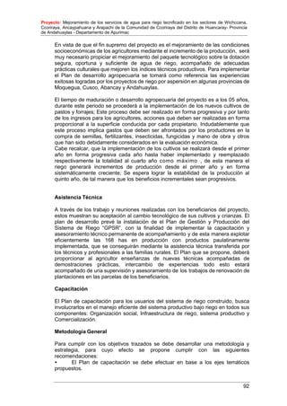 Proyecto: Mejoramiento de los servicios de agua para riego tecnificado en los sectores de Wichccana,
Ccoriraya, Ancaypahuana y Arapachi de la Comunidad de Ccoriraya del Distrito de Huancaray- Provincia
de Andahuaylas - Departamento de Apurimac
92
En vista de que el fin supremo del proyecto es el mejoramiento de las condiciones
socioeconómicas de los agricultores mediante el incremento de la producción, será
muy necesario propiciar el mejoramiento del paquete tecnológico sobre la dotación
segura, oportuna y suficiente de agua de riego, acompañado de adecuadas
prácticas culturales que mejoren los índices técnicos productivos. Para implementar
el Plan de desarrollo agropecuaria se tomará como referencia las experiencias
exitosas logradas por los proyectos de riego por aspersión en algunas provincias de
Moquegua, Cusco, Abancay y Andahuaylas.
El tiempo de maduración o desarrollo agropecuaria del proyecto es a los 05 años,
durante este periodo se procederá a la implementación de los nuevos cultivos de
pastos y forrajes; Este proceso debe ser realizado en forma progresiva y por tanto
de los ingresos para los agricultores, acciones que deben ser realizadas en forma
proporcional a la superficie conducida por cada propietario. Indudablemente que
este proceso implica gastos que deben ser afrontados por los productores en la
compra de semillas, fertilizantes, insecticidas, fungicidas y mano de obra y otros
que han sido debidamente considerados en la evaluación económica.
Cabe recalcar, que la implementación de los cultivos se realizará desde el primer
año en forma progresiva cada año hasta haber implementado y reemplazado
respectivamente la totalidad al cuarto año como máximo , de esta manera el
riego generará incrementos de producción desde el primer año y en forma
sistemáticamente creciente; Se espera lograr la estabilidad de la producción al
quinto año, de tal manera que los beneficios incrementales sean progresivos.
Asistencia Técnica
A través de los trabajo y reuniones realizadas con los beneficiarios del proyecto,
estos muestran su aceptación al cambio tecnológico de sus cultivos y crianzas. El
plan de desarrollo prevé la instalación de el Plan de Gestión y Producción del
Sistema de Riego “GPSR”, con la finalidad de implementar la capacitación y
asesoramiento técnico permanente de acompañamiento y de esta manera explotar
eficientemente las 168 has en producción con productos paulatinamente
implementada, que se conseguirán mediante la asistencia técnica transferida por
los técnicos y profesionales a las familias rurales. El Plan que se propone, deberá
proporcionar al agricultor enseñanzas de nuevas técnicas acompañadas de
demostraciones prácticas, intercambio de experiencias todo esto estará
acompañado de una supervisión y asesoramiento de los trabajos de renovación de
plantaciones en las parcelas de los beneficiarios.
Capacitación
El Plan de capacitación para los usuarios del sistema de riego construido, busca
involucrarlos en el manejo eficiente del sistema productivo bajo riego en todos sus
componentes: Organización social, Infraestructura de riego, sistema productivo y
Comercialización.
Metodología General
Para cumplir con los objetivos trazados se debe desarrollar una metodología y
estrategia, para cuyo efecto se propone cumplir con las siguientes
recomendaciones:
• El Plan de capacitación se debe efectuar en base a los ejes temáticos
propuestos.
 