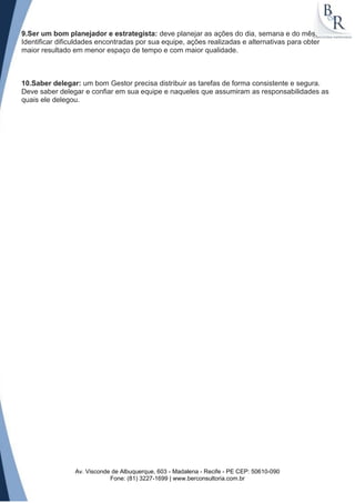 9.Ser um bom planejador e estrategista: deve planejar as ações do dia, semana e do mês.
Identificar dificuldades encontradas por sua equipe, ações realizadas e alternativas para obter
maior resultado em menor espaço de tempo e com maior qualidade.



10.Saber delegar: um bom Gestor precisa distribuir as tarefas de forma consistente e segura.
Deve saber delegar e confiar em sua equipe e naqueles que assumiram as responsabilidades as
quais ele delegou.




                 Av. Visconde de Albuquerque, 603 - Madalena - Recife - PE CEP: 50610-090
                             Fone: (81) 3227-1699 | www.berconsultoria.com.br
 