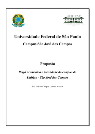 Universidade Federal de São Paulo
     Campus São José dos Campos




                    Proposta

  Perfil acadêmico e identidade do campus da
        Unifesp - São José dos Campos

           São José dos Campos, Outubro de 2010
 