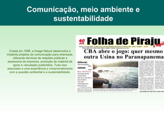 Comunicação, meio ambiente e sustentabilidade Criada em 1998, a Image Nature desenvolve e implanta projetos de comunicação para empresas, utilizando técnicas de relações públicas e assessoria de imprensa, produção de material de apoio e veiculação publicitária. Tudo isso associado a uma experiência e comprometimento com a questão ambiental e a sustentabilidade. www.imagenature.com.br 