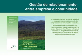 Gestão de relacionamento  entre empresa e comunidade A construção de uma reputação favorável é consequência do relacionamento da empresa com as comunidades onde atua.  Sustentabilidade e transparência são fatores cada vez mais importantes para a percepção da admirabilidade e valorização da marca. A Image Nature considera a comunicação um instrumento de gestão socioambiental das empresas. www.imagenature.com.br 