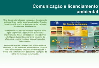 Comunicação e licenciamento ambiental Uma das características do processo de licenciamento ambiental é seu caráter social e participativo. Projetos de comunicação e educação ambiental são parte dos processos de licenciamento.  As exigências do mercado levam as empresas mais ágeis a aproveitar a oportunidade e adequar a implementação dessas atividades aos seus objetivos estratégicos, buscando dessa forma o máximo de eficiência e o melhor resultado possível nas ações desenvolvidas.  O resultado aparece cada vez mais nos cadernos de economia, ou nos telejornais: temas como os cuidados com o meio ambiente, a responsabilidade social e a busca pela sustentabilidade passaram a fazer parte da rotina dos meios de comunicação. www.imagenature.com.br 