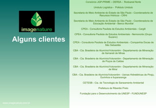 Consórcio JGP-PRIME – DERSA -  Rodoanel Norte Uniduto Logística -  Poliduto Uniduto Secretaria do Meio Ambiente do Estado de São Paulo - Coordenadoria de Recursos Hídricos - CRHi Secretaria do Meio Ambiente do Estado de São Paulo - Coordenadoria de Educação Ambiental - Banco Mundial CPEA - Consultoria Paulista de Estudos Ambientais - Cargill CPEA - Consultoria Paulista de Estudos Ambientais - Nemonorte (Grupo Suzano)  CPEA - Consultoria Paulista de Estudos Ambientais - Companhia Docas de São Sebastião  CBA - Cia. Brasileira de Alumínio/Votorantim - Departamento de Mineração de Itamarati de Minas CBA - Cia. Brasileira de Alumínio/Votorantim - Departamento de Mineração de Poços de Caldas  CBA - Cia. Brasileira de Alumínio/Votorantim - Departamento de Mineração de Miraí  CBA - Cia. Brasileira de Alumínio/Votorantim - Usinas Hidrelétricas de Piraju, Ourinhos e Itupararanga CETESB - Cia. de Tecnologia de Saneamento Ambiental Prefeitura de Ribeirão Preto Fundação para o Desenvolvimento da UNESP - FUNDUNESP Alguns clientes www.imagenature.com.br 