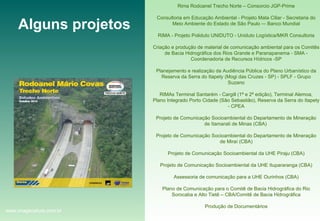 Alguns projetos Rima Rodoanel Trecho Norte – Consorcio JGP-Prime Consultoria em Educação Ambiental - Projeto Mata Ciliar - Secretaria do Meio Ambiente do Estado de São Paulo –- Banco Mundial RIMA - Projeto Poliduto UNIDUTO - Uniduto Logística/MKR Consultoria Criação e produção de material de comunicação ambiental para os Comitês de Bacia Hidrográfica dos Rios Grande e Paranapanema - SMA - Coordenadoria de Recursos Hídricos -SP Planejamento e realização da Audiência Pública do Plano Urbanístico da Reserva da Serra do Itapety (Mogi das Cruzes - SP) - SPLF - Grupo Suzano RIMAs Terminal Santarém - Cargill (1ª e 2ª edição), Terminal Alemoa, Plano Integrado Porto Cidade (São Sebastião), Reserva da Serra do Itapety - CPEA Projeto de Comunicação Socioambiental do Departamento de Mineração de Itamarati de Minas (CBA)  Projeto de Comunicação Socioambiental do Departamento de Mineração de Miraí (CBA) Projeto de Comunicação Socioambiental da UHE Piraju (CBA) Projeto de Comunicação Socioambiental da UHE Itupararanga (CBA) Assessoria de comunicação para a UHE Ourinhos (CBA) Plano de Comunicação para o Comitê de Bacia Hidrográfica do Rio Sorocaba e Alto Tietê – CBA/Comitê de Bacia Hidrográfica Produção de Documentários www.imagenature.com.br 