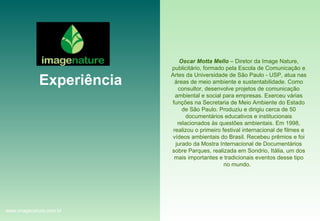 Experiência Oscar Motta Mello  – Diretor da Image Nature, publicitário, formado pela Escola de Comunicação e Artes da Universidade de São Paulo - USP, atua nas áreas de meio ambiente e sustentabilidade. Como consultor, desenvolve projetos de comunicação ambiental e social para empresas. Exerceu várias funções na Secretaria de Meio Ambiente do Estado de São Paulo. Produziu e dirigiu cerca de 50 documentários educativos e institucionais relacionados às questões ambientais. Em 1998, realizou o primeiro festival internacional de filmes e vídeos ambientais do Brasil. Recebeu prêmios e foi jurado da Mostra Internacional de Documentários sobre Parques, realizada em Sondrio, Itália, um dos mais importantes e tradicionais eventos desse tipo no mundo.   www.imagenature.com.br 