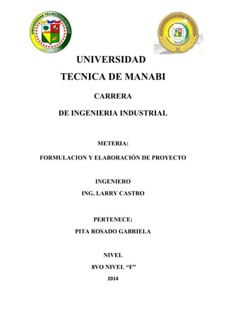 UNIVERSIDAD
TECNICA DE MANABI
CARRERA
DE INGENIERIA INDUSTRIAL
METERIA:
FORMULACION Y ELABORACIÓN DE PROYECTO
INGENIERO
ING. LARRY CASTRO
PERTENECE:
PITA ROSADO GABRIELA
NIVEL
8VO NIVEL “F”
2014
 
