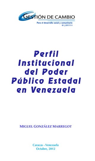 1



           Para el desarrollo social y comunitario
                                      RIF: J-30957717-4




      Perfil
 Institucional
    del Poder
Público Estadal
 e n Ve n e z u e l a



  MIGUEL GONZÁLEZ MARREGOT




        Caracas - Venezuela
          Octubre, 2012
 